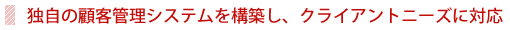 独自の顧客管理システムを構築し、クライアントニーズに対応