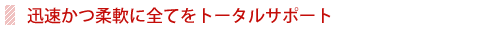 迅速且つ柔軟に全てをトータルサポート