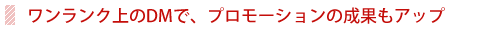 ワンランク上のＤＭで、プロモーションの成果もアップ