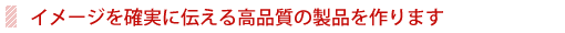 イメージを確実に伝える高品質の製品を作ります