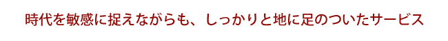 時代を敏感に捉えながらも、しっかりと地に足のついたサービス